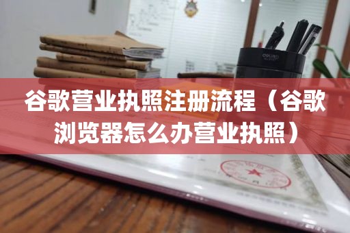 谷歌营业执照注册流程（谷歌浏览器怎么办营业执照）