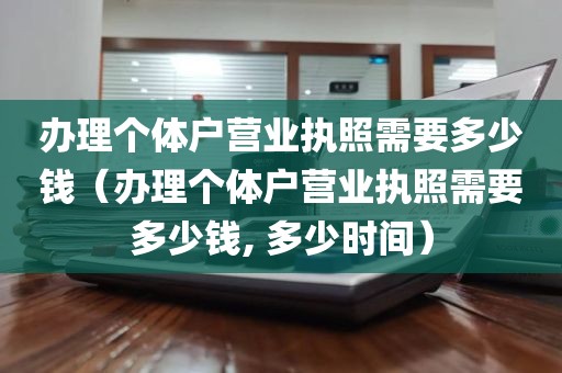 办理个体户营业执照需要多少钱（办理个体户营业执照需要多少钱, 多少时间）