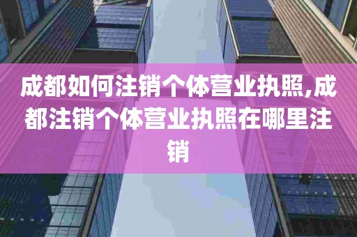 成都如何注销个体营业执照,成都注销个体营业执照在哪里注销