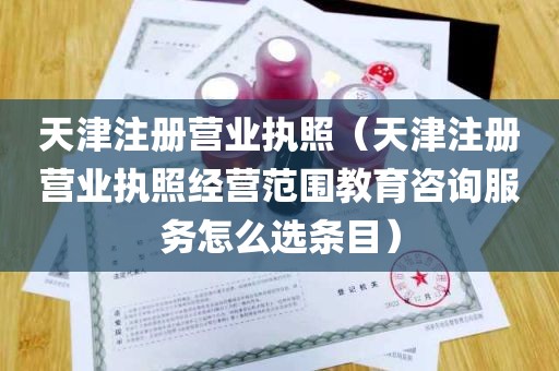 天津注册营业执照（天津注册营业执照经营范围教育咨询服务怎么选条目）