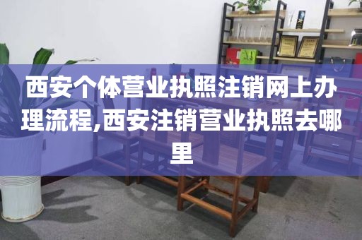 西安个体营业执照注销网上办理流程,西安注销营业执照去哪里