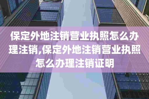 保定外地注销营业执照怎么办理注销,保定外地注销营业执照怎么办理注销证明