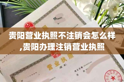 贵阳营业执照不注销会怎么样,贵阳办理注销营业执照