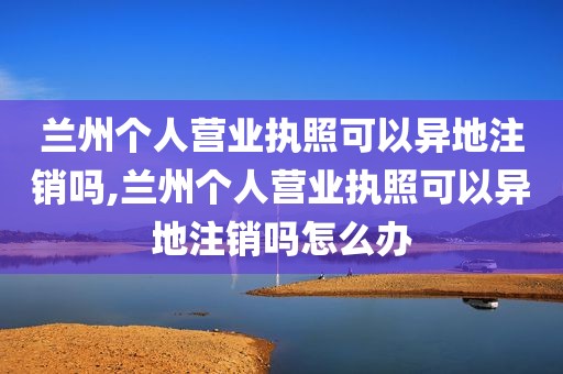 兰州个人营业执照可以异地注销吗,兰州个人营业执照可以异地注销吗怎么办