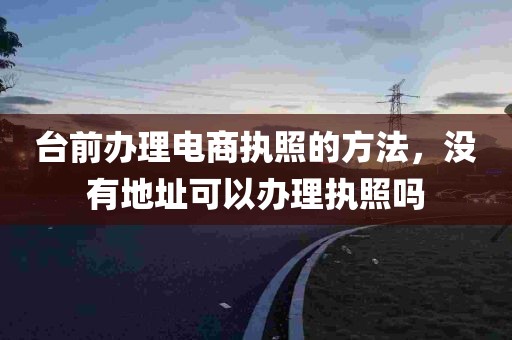 台前办理电商执照的方法，没有地址可以办理执照吗