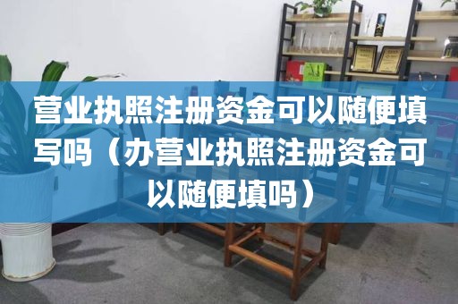 营业执照注册资金可以随便填写吗（办营业执照注册资金可以随便填吗）