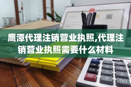 鹰潭代理注销营业执照,代理注销营业执照需要什么材料