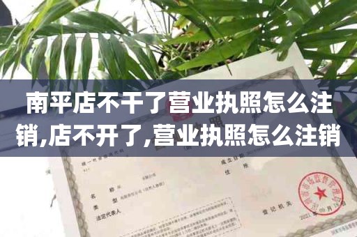 南平店不干了营业执照怎么注销,店不开了,营业执照怎么注销