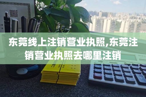 东莞线上注销营业执照,东莞注销营业执照去哪里注销