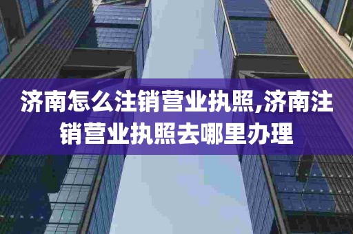 济南怎么注销营业执照,济南注销营业执照去哪里办理