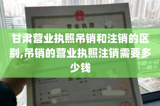 甘肃营业执照吊销和注销的区别,吊销的营业执照注销需要多少钱