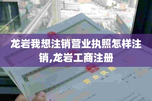 龙岩我想注销营业执照怎样注销,龙岩工商注册