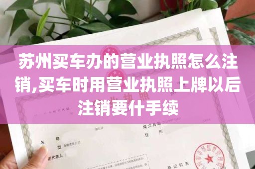 苏州买车办的营业执照怎么注销,买车时用营业执照上牌以后注销要什手续