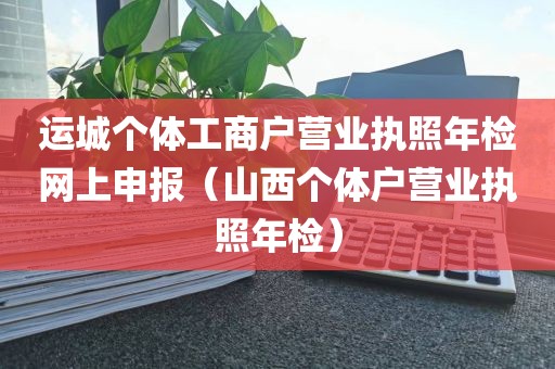 运城个体工商户营业执照年检网上申报（山西个体户营业执照年检）