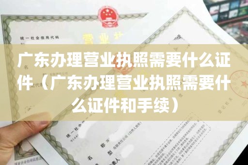 广东办理营业执照需要什么证件（广东办理营业执照需要什么证件和手续）