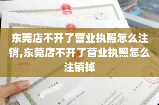 东莞店不开了营业执照怎么注销,东莞店不开了营业执照怎么注销掉