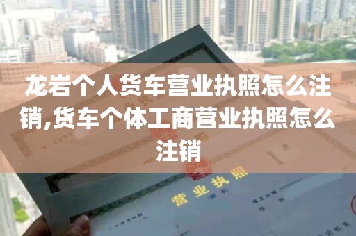 龙岩个人货车营业执照怎么注销,货车个体工商营业执照怎么注销