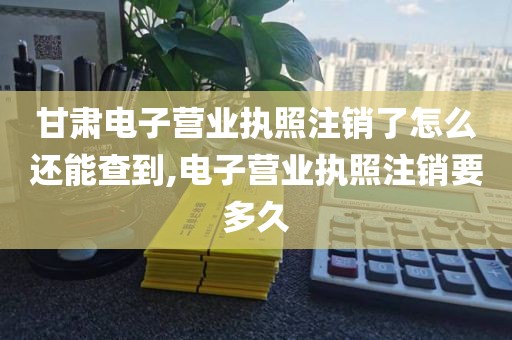 甘肃电子营业执照注销了怎么还能查到,电子营业执照注销要多久