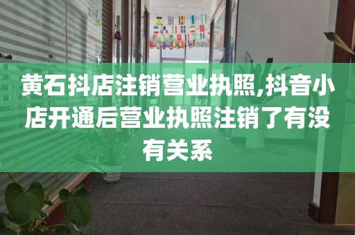 黄石抖店注销营业执照,抖音小店开通后营业执照注销了有没有关系