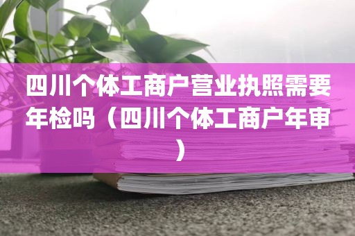 四川个体工商户营业执照需要年检吗（四川个体工商户年审）