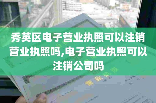 秀英区电子营业执照可以注销营业执照吗,电子营业执照可以注销公司吗