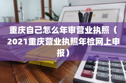 重庆自己怎么年审营业执照（2021重庆营业执照年检网上申报）