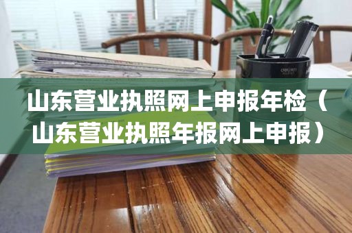 山东营业执照网上申报年检（山东营业执照年报网上申报）