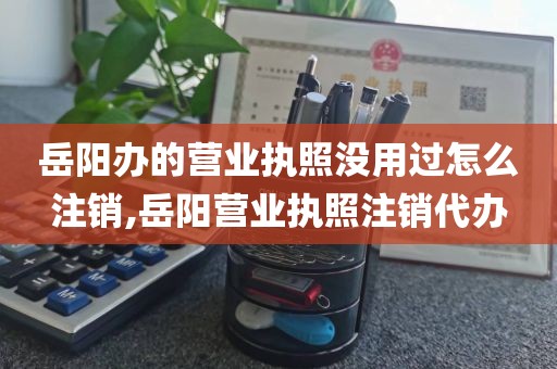 岳阳办的营业执照没用过怎么注销,岳阳营业执照注销代办