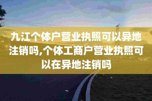 九江个体户营业执照可以异地注销吗,个体工商户营业执照可以在异地注销吗