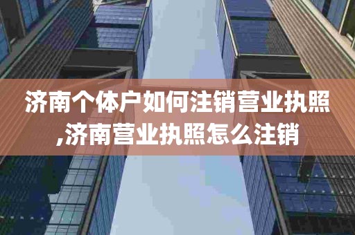 济南个体户如何注销营业执照,济南营业执照怎么注销