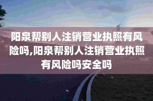 阳泉帮别人注销营业执照有风险吗,阳泉帮别人注销营业执照有风险吗安全吗