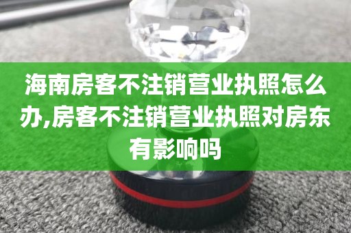 海南房客不注销营业执照怎么办,房客不注销营业执照对房东有影响吗