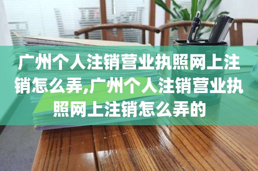 广州个人注销营业执照网上注销怎么弄,广州个人注销营业执照网上注销怎么弄的