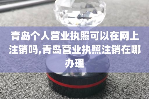 青岛个人营业执照可以在网上注销吗,青岛营业执照注销在哪办理