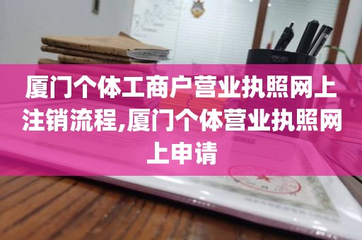 厦门个体工商户营业执照网上注销流程,厦门个体营业执照网上申请