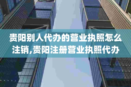 贵阳别人代办的营业执照怎么注销,贵阳注册营业执照代办