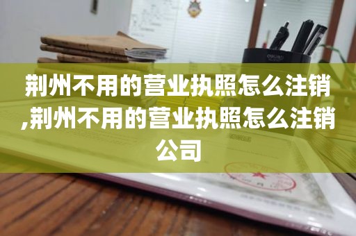 荆州不用的营业执照怎么注销,荆州不用的营业执照怎么注销公司