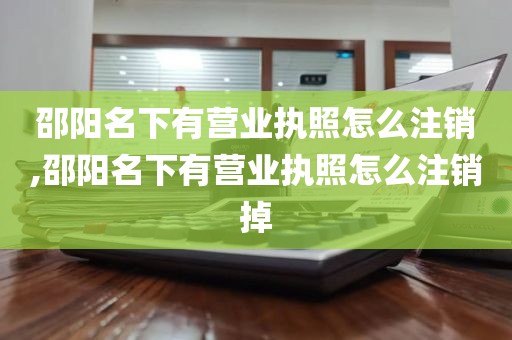 邵阳名下有营业执照怎么注销,邵阳名下有营业执照怎么注销掉