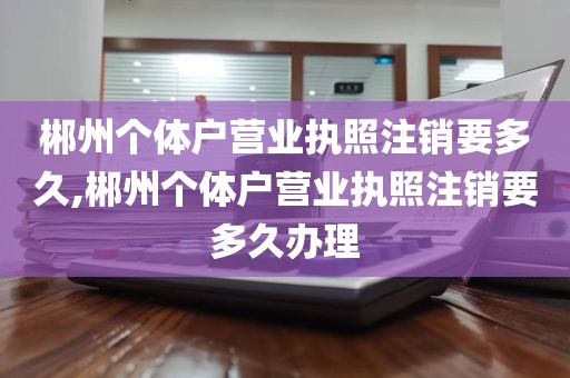 郴州个体户营业执照注销要多久,郴州个体户营业执照注销要多久办理