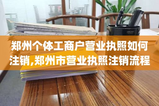 郑州个体工商户营业执照如何注销,郑州市营业执照注销流程