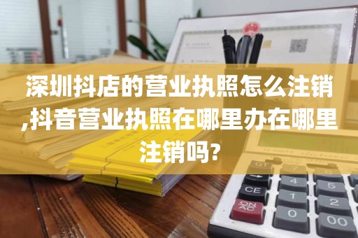 深圳抖店的营业执照怎么注销,抖音营业执照在哪里办在哪里注销吗?
