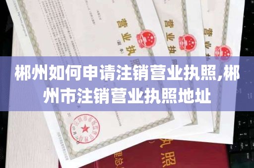 郴州如何申请注销营业执照,郴州市注销营业执照地址