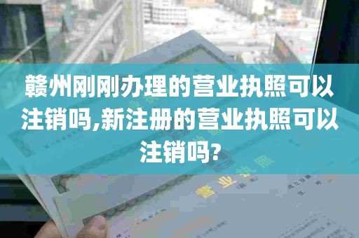 赣州刚刚办理的营业执照可以注销吗,新注册的营业执照可以注销吗?