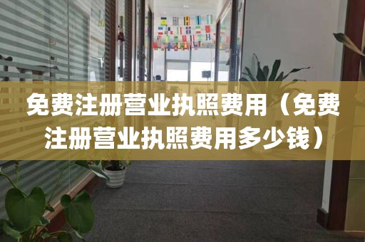 免费注册营业执照费用（免费注册营业执照费用多少钱）