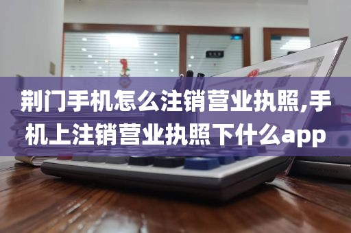 荆门手机怎么注销营业执照,手机上注销营业执照下什么app