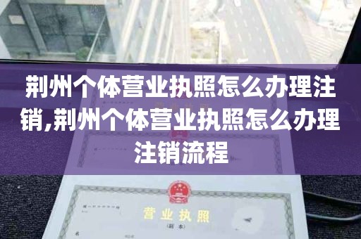 荆州个体营业执照怎么办理注销,荆州个体营业执照怎么办理注销流程