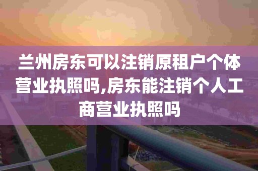 兰州房东可以注销原租户个体营业执照吗,房东能注销个人工商营业执照吗