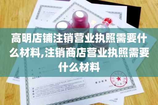 高明店铺注销营业执照需要什么材料,注销商店营业执照需要什么材料