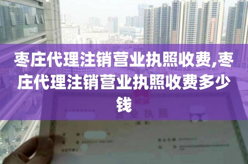 枣庄代理注销营业执照收费,枣庄代理注销营业执照收费多少钱