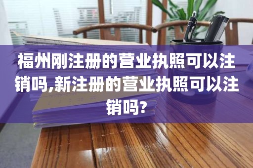 福州刚注册的营业执照可以注销吗,新注册的营业执照可以注销吗?